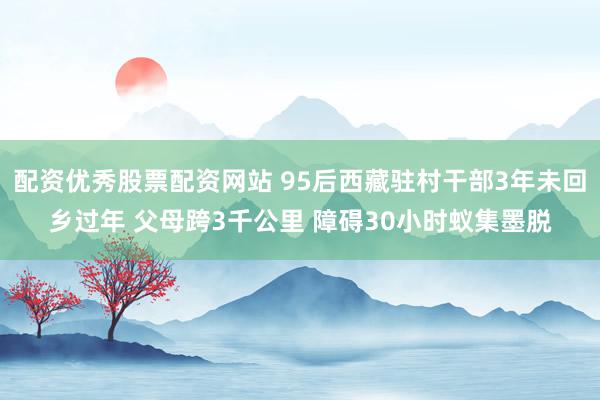 配资优秀股票配资网站 95后西藏驻村干部3年未回乡过年 父母跨3千公里 障碍30小时蚁集墨脱