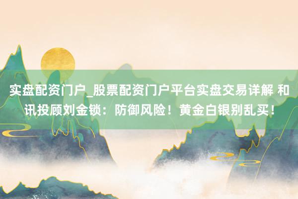 实盘配资门户_股票配资门户平台实盘交易详解 和讯投顾刘金锁：防御风险！黄金白银别乱买！