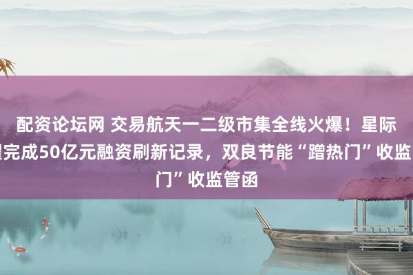 配资论坛网 交易航天一二级市集全线火爆！星际荣耀完成50亿元融资刷新记录，双良节能“蹭热门”收监管函