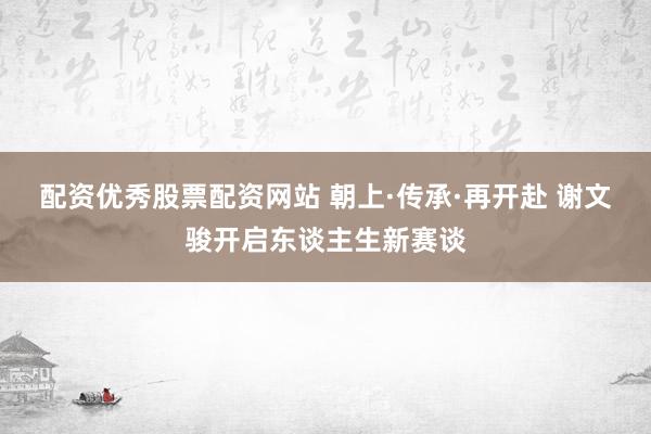 配资优秀股票配资网站 朝上·传承·再开赴 谢文骏开启东谈主生新赛谈