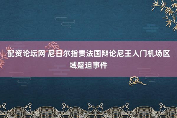配资论坛网 尼日尔指责法国辩论尼王人门机场区域蹙迫事件