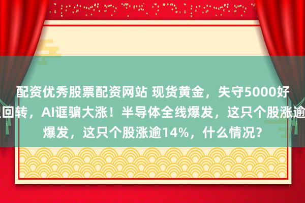 配资优秀股票配资网站 现货黄金，失守5000好意思元！港股V型回转，AI诓骗大涨！半导体全线爆发，这只个股涨逾14%，什么情况？