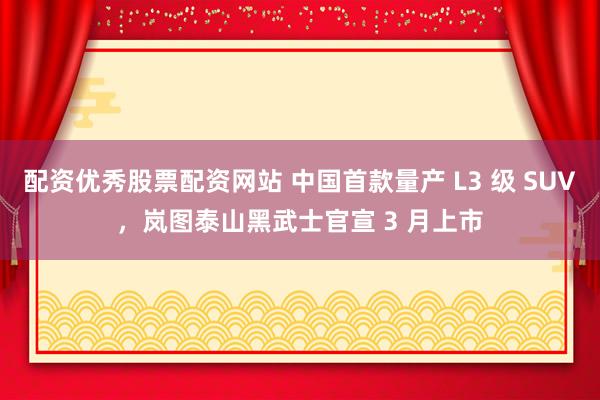 配资优秀股票配资网站 中国首款量产 L3 级 SUV，岚图泰山黑武士官宣 3 月上市