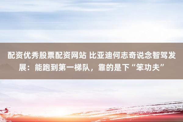 配资优秀股票配资网站 比亚迪何志奇说念智驾发展：能跑到第一梯队，靠的是下“笨功夫”