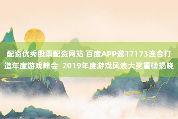 配资优秀股票配资网站 百度APP邀17173连合打造年度游戏峰会  2019年度游戏风浪大奖重磅揭晓