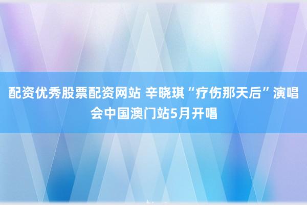 配资优秀股票配资网站 辛晓琪“疗伤那天后”演唱会中国澳门站5月开唱