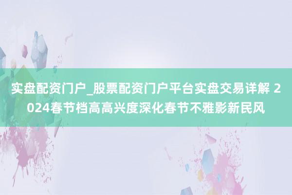 实盘配资门户_股票配资门户平台实盘交易详解 2024春节档高高兴度深化春节不雅影新民风