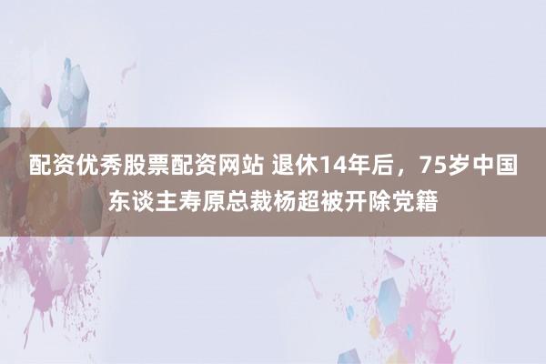 配资优秀股票配资网站 退休14年后,75岁中国东谈主寿原总裁杨超被开除党籍