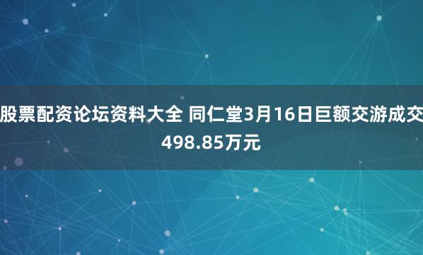 股票配资论坛资料大全 同仁堂3月16日巨额交游成交498.85万元