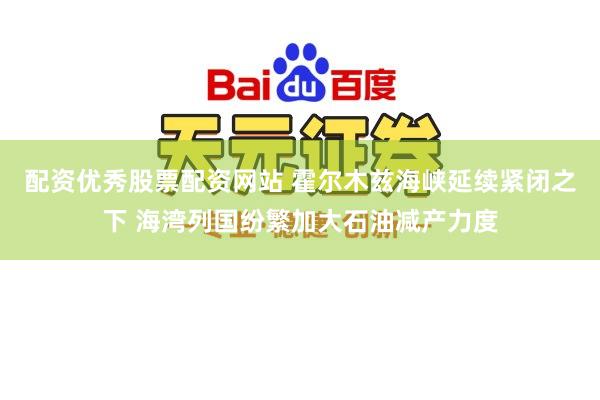 配资优秀股票配资网站 霍尔木兹海峡延续紧闭之下 海湾列国纷繁加大石油减产力度