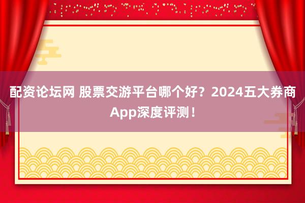配资论坛网 股票交游平台哪个好？2024五大券商App深度评测！