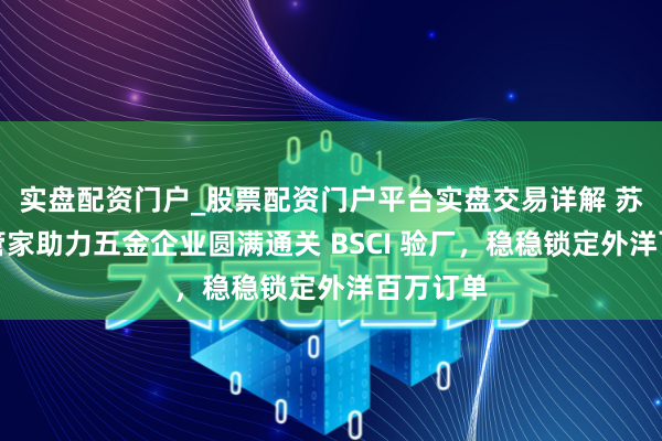实盘配资门户_股票配资门户平台实盘交易详解 苏州验厂管家助力五金企业圆满通关 BSCI 验厂，稳稳锁定外洋百万订单