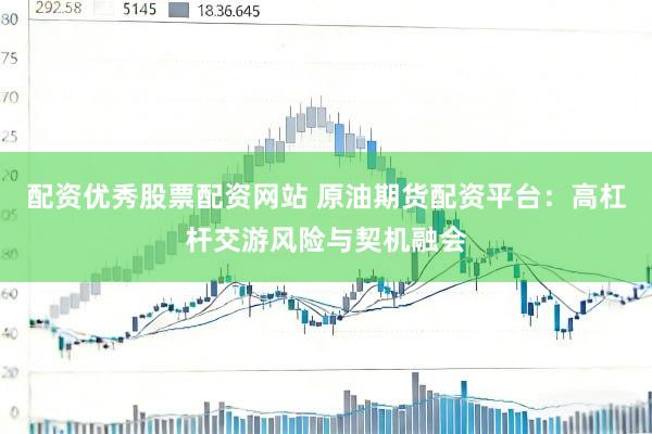 配资优秀股票配资网站 原油期货配资平台：高杠杆交游风险与契机融会
