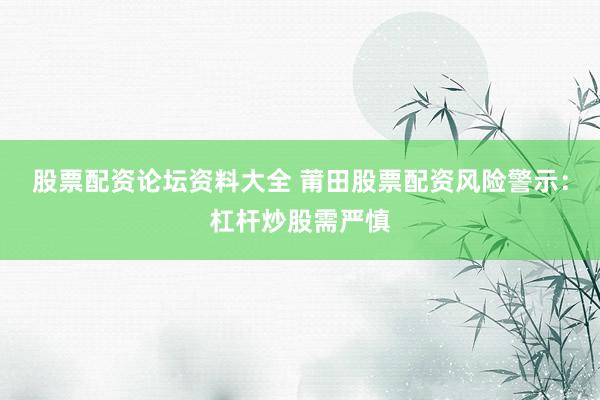 股票配资论坛资料大全 莆田股票配资风险警示：杠杆炒股需严慎