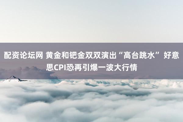 配资论坛网 黄金和钯金双双演出“高台跳水” 好意思CPI恐再引爆一波大行情