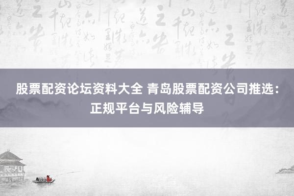 股票配资论坛资料大全 青岛股票配资公司推选：正规平台与风险辅导