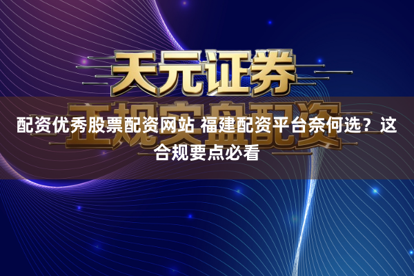 配资优秀股票配资网站 福建配资平台奈何选？这合规要点必看