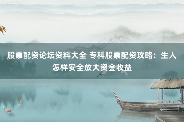 股票配资论坛资料大全 专科股票配资攻略：生人怎样安全放大资金收益