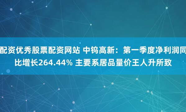 配资优秀股票配资网站 中钨高新：第一季度净利润同比增长264.44% 主要系居品量价王人升所致