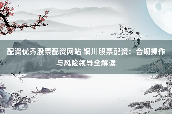 配资优秀股票配资网站 铜川股票配资：合规操作与风险领导全解读