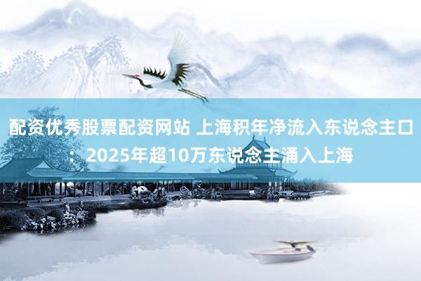 配资优秀股票配资网站 上海积年净流入东说念主口：2025年超10万东说念主涌入上海