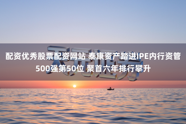 配资优秀股票配资网站 泰康资产踏进IPE内行资管500强第50位 聚首六年排行攀升