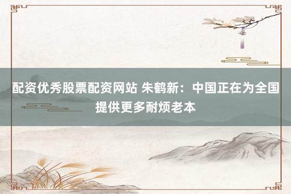 配资优秀股票配资网站 朱鹤新：中国正在为全国提供更多耐烦老本