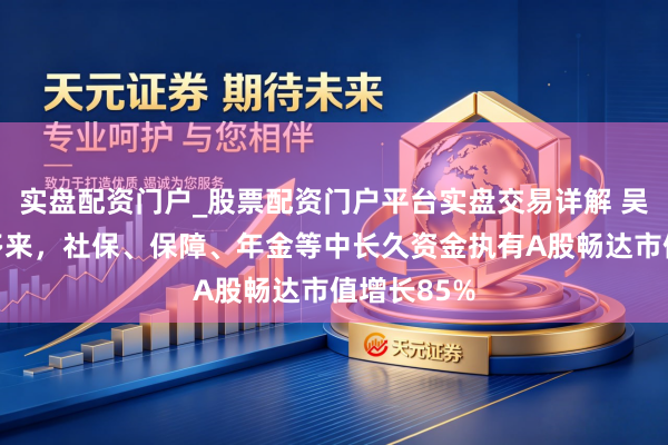 实盘配资门户_股票配资门户平台实盘交易详解 吴清：两年多来，社保、保障、年金等中长久资金执有A股畅达市值增长85%