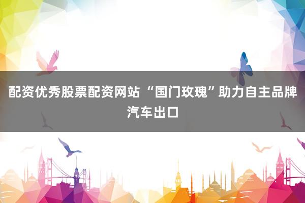 配资优秀股票配资网站 “国门玫瑰”助力自主品牌汽车出口