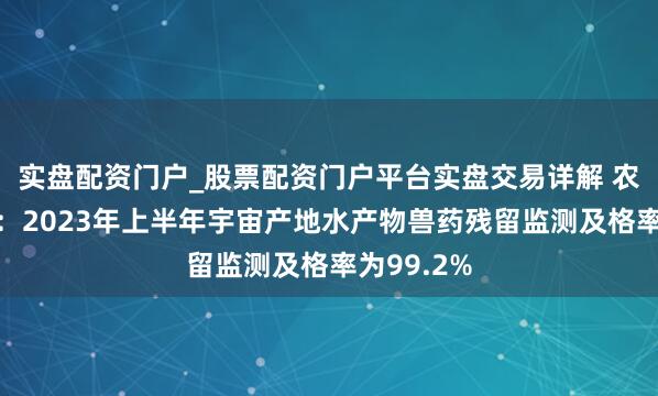 实盘配资门户_股票配资门户平台实盘交易详解 农业农村部：2023年上半年宇宙产地水产物兽药残留监测及格率为99.2%